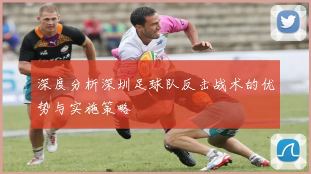 深度分析深圳足球队反击战术的优势与实施策略