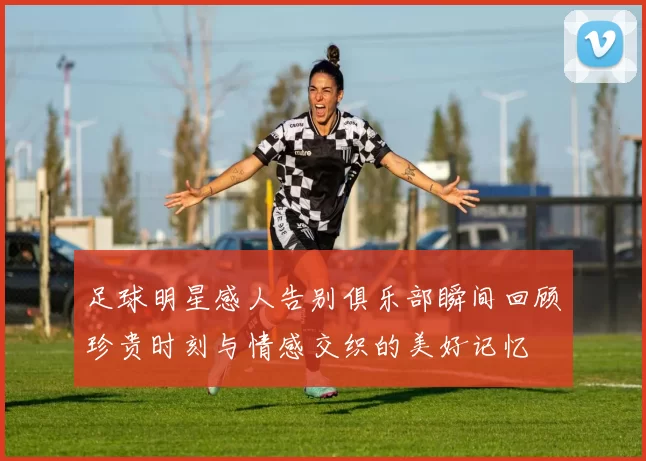 足球明星感人告别俱乐部瞬间回顾珍贵时刻与情感交织的美好记忆