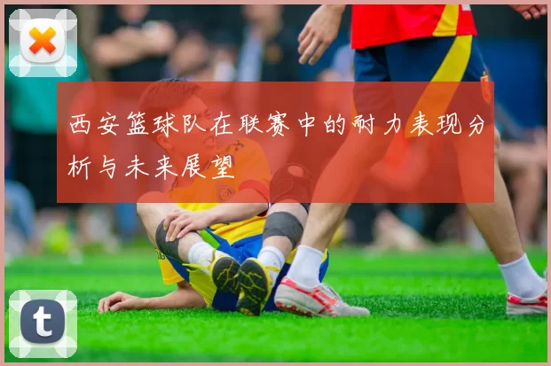 西安篮球队在联赛中的耐力表现分析与未来展望