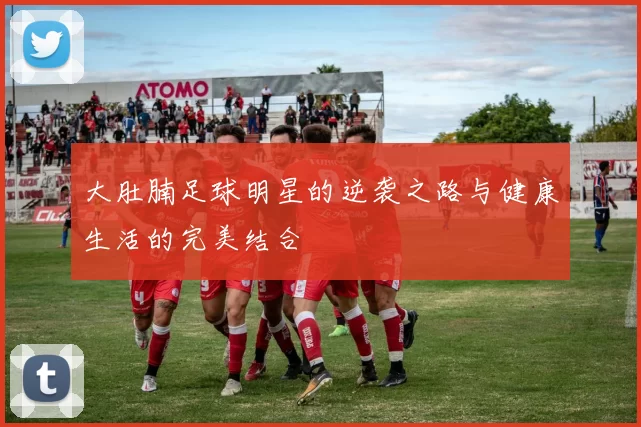 大肚腩足球明星的逆袭之路与健康生活的完美结合