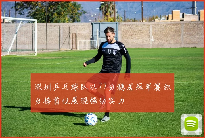 深圳乒乓球队以77分稳居冠军赛积分榜首位展现强劲实力