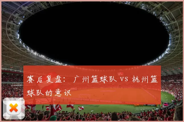 赛后复盘：广州篮球队 vs 杭州篮球队的意识