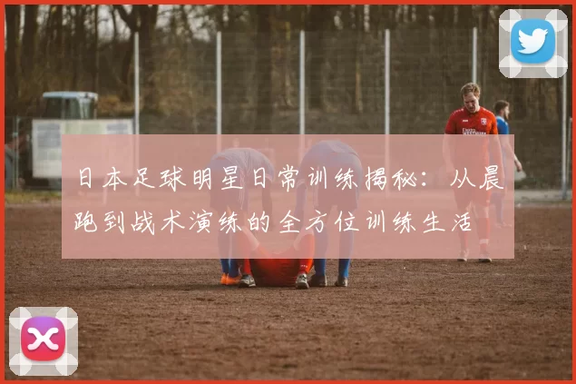 日本足球明星日常训练揭秘：从晨跑到战术演练的全方位训练生活