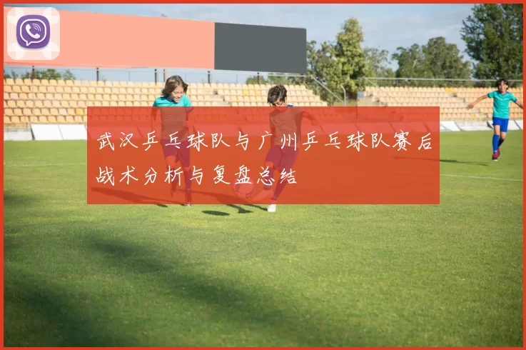 武汉乒乓球队与广州乒乓球队赛后战术分析与复盘总结